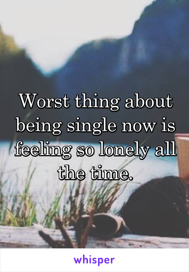 Worst thing about being single now is feeling so lonely all the time.