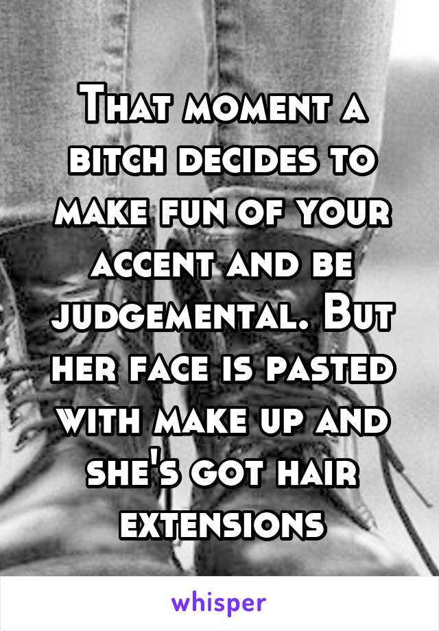 That moment a bitch decides to make fun of your accent and be judgemental. But her face is pasted with make up and she's got hair extensions