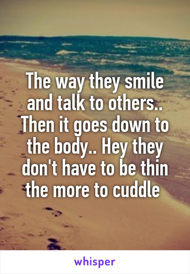 The way they smile and talk to others.. Then it goes down to the body.. Hey they don't have to be thin the more to cuddle 