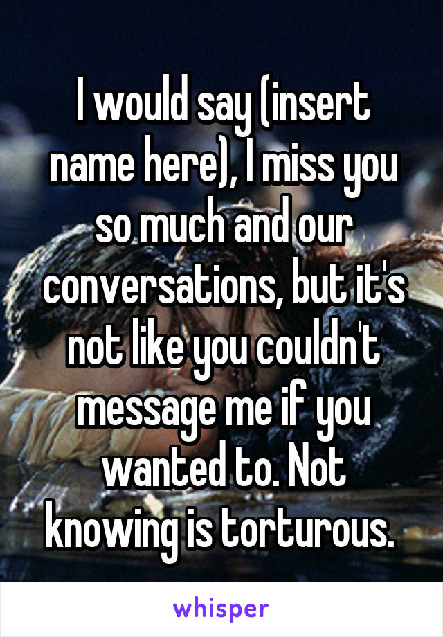 I would say (insert name here), I miss you so much and our conversations, but it's not like you couldn't message me if you wanted to. Not knowing is torturous. 