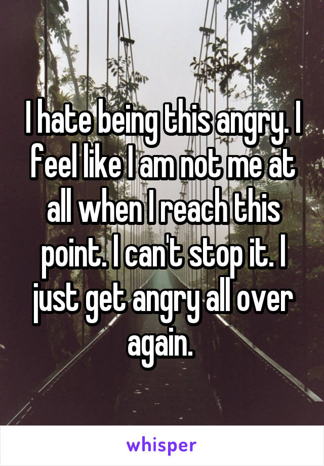 I hate being this angry. I feel like I am not me at all when I reach this point. I can't stop it. I just get angry all over again. 