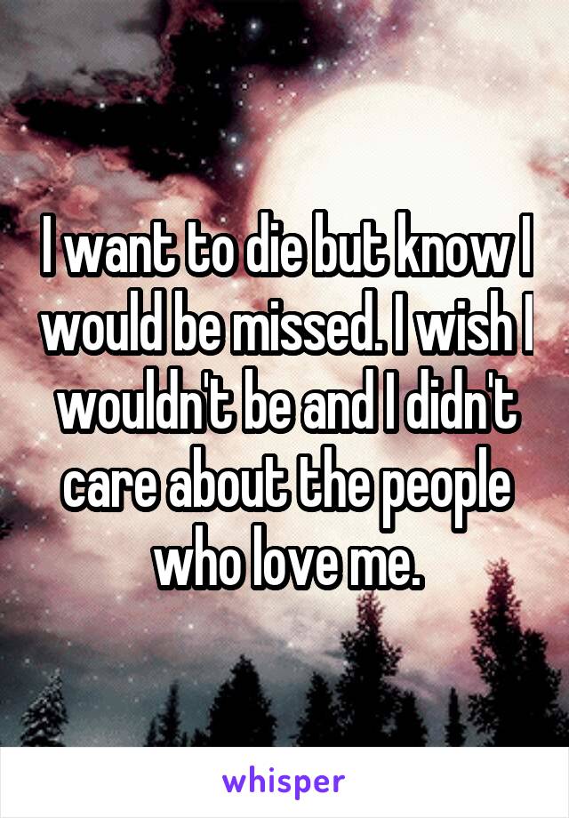 I want to die but know I would be missed. I wish I wouldn't be and I didn't care about the people who love me.