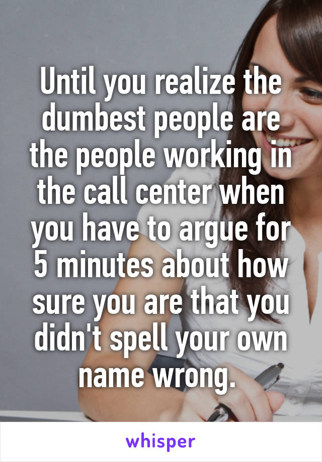 Until you realize the dumbest people are the people working in the call center when you have to argue for 5 minutes about how sure you are that you didn't spell your own name wrong. 