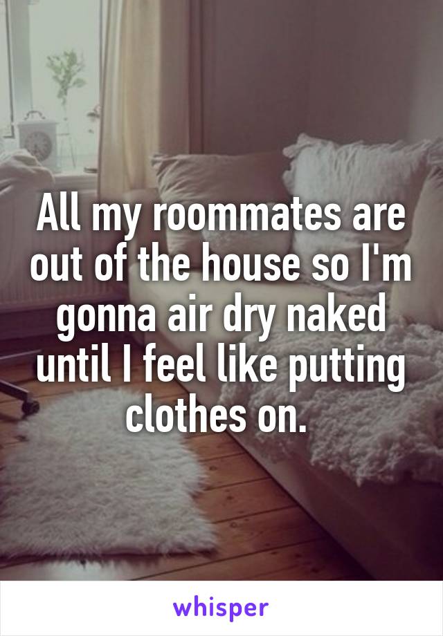 All my roommates are out of the house so I'm gonna air dry naked until I feel like putting clothes on. 