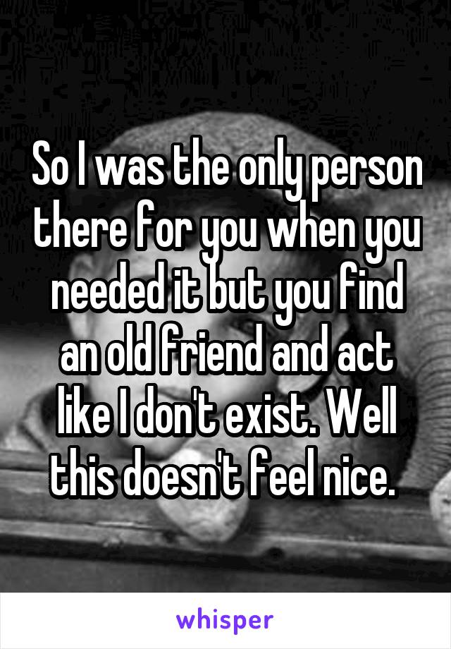 So I was the only person there for you when you needed it but you find an old friend and act like I don't exist. Well this doesn't feel nice. 