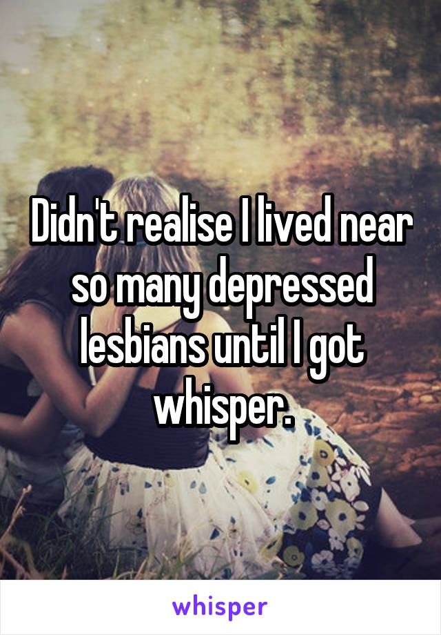 Didn't realise I lived near so many depressed lesbians until I got whisper.