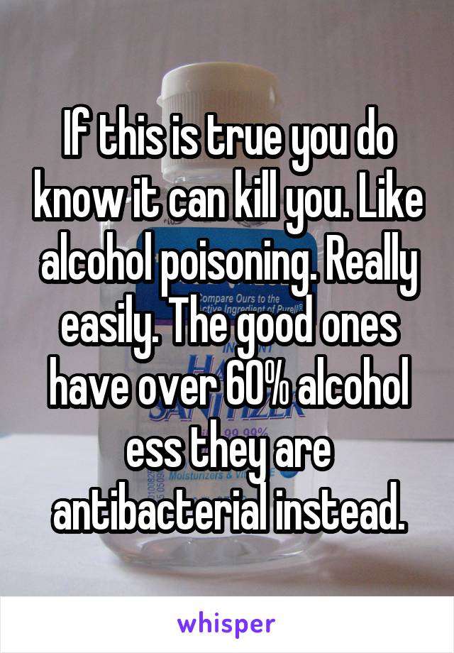 If this is true you do know it can kill you. Like alcohol poisoning. Really easily. The good ones have over 60% alcohol ess they are antibacterial instead.