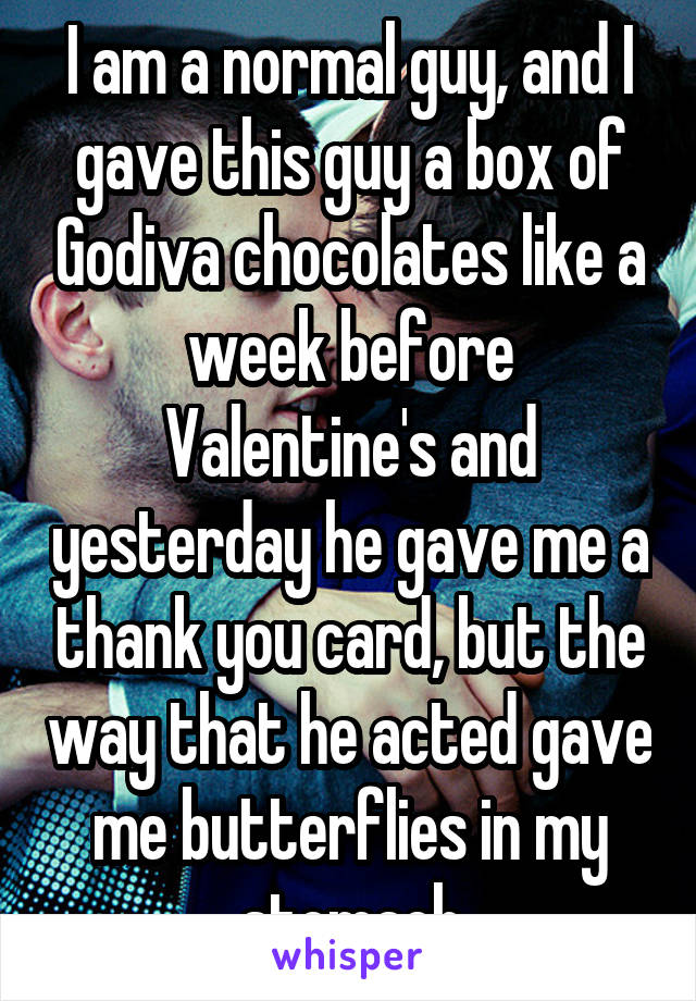 I am a normal guy, and I gave this guy a box of Godiva chocolates like a week before Valentine's and yesterday he gave me a thank you card, but the way that he acted gave me butterflies in my stomach