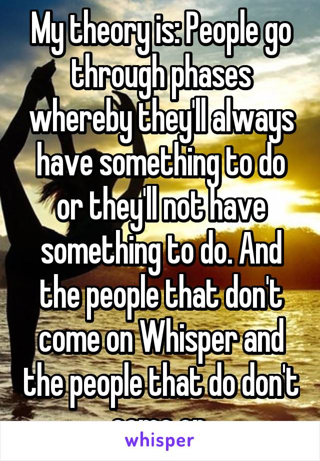 My theory is: People go through phases whereby they'll always have something to do or they'll not have something to do. And the people that don't come on Whisper and the people that do don't come on.