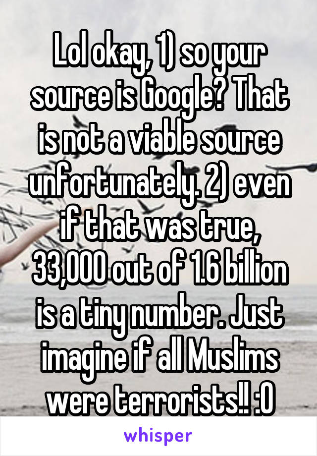 Lol okay, 1) so your source is Google? That is not a viable source unfortunately. 2) even if that was true, 33,000 out of 1.6 billion is a tiny number. Just imagine if all Muslims were terrorists!! :O