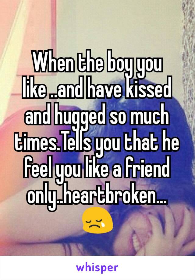 When the boy you like ..and have kissed and hugged so much times.Tells you that he feel you like a friend only..heartbroken...😢