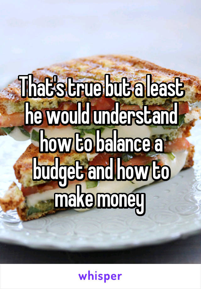 That's true but a least he would understand how to balance a budget and how to make money 