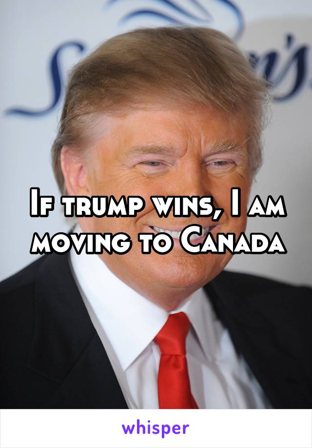 If trump wins, I am moving to Canada