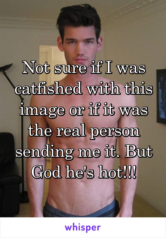 Not sure if I was catfished with this image or if it was the real person sending me it. But God he's hot!!!