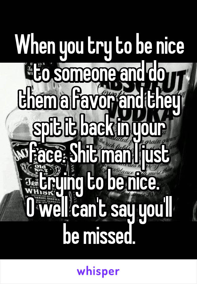 When you try to be nice to someone and do them a favor and they spit it back in your face. Shit man I just trying to be nice.
O well can't say you'll be missed.