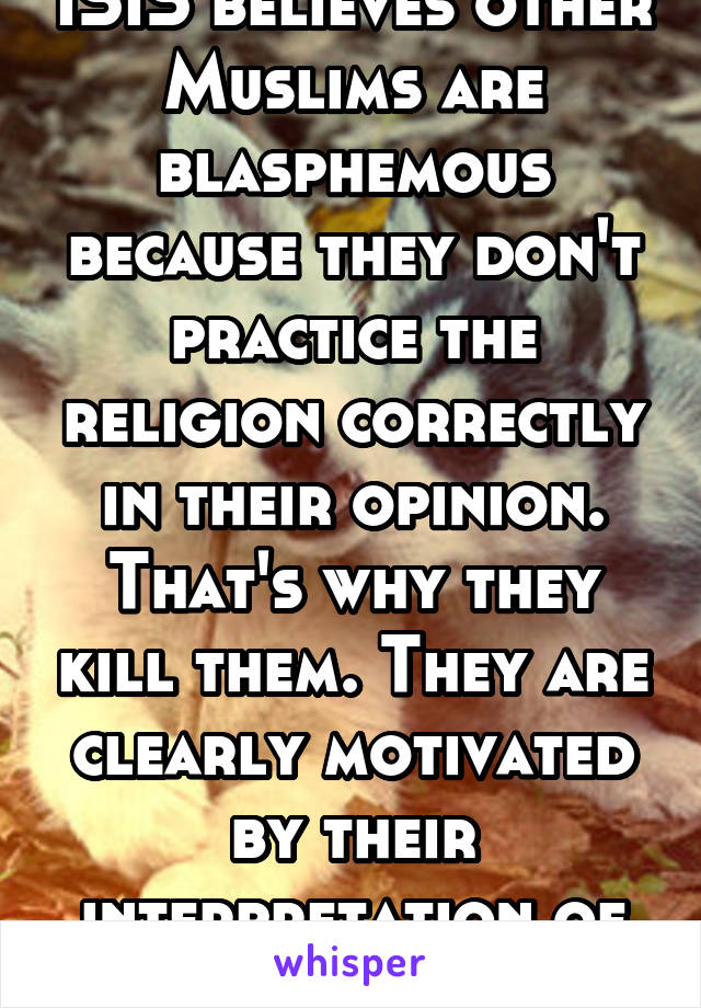 ISIS believes other Muslims are blasphemous because they don't practice the religion correctly in their opinion. That's why they kill them. They are clearly motivated by their interpretation of Islam.