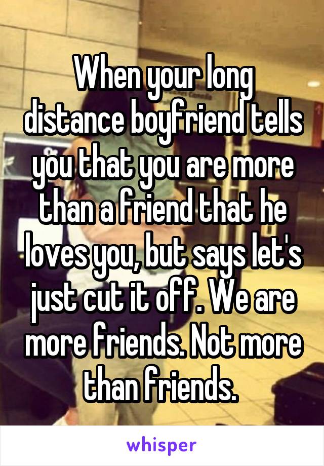 When your long distance boyfriend tells you that you are more than a friend that he loves you, but says let's just cut it off. We are more friends. Not more than friends. 