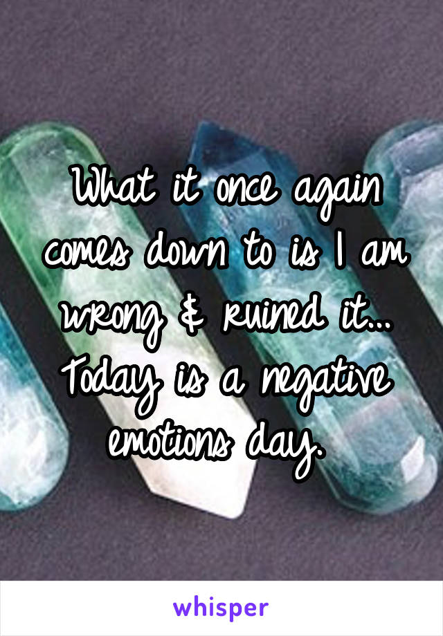 What it once again comes down to is I am wrong & ruined it... Today is a negative emotions day. 