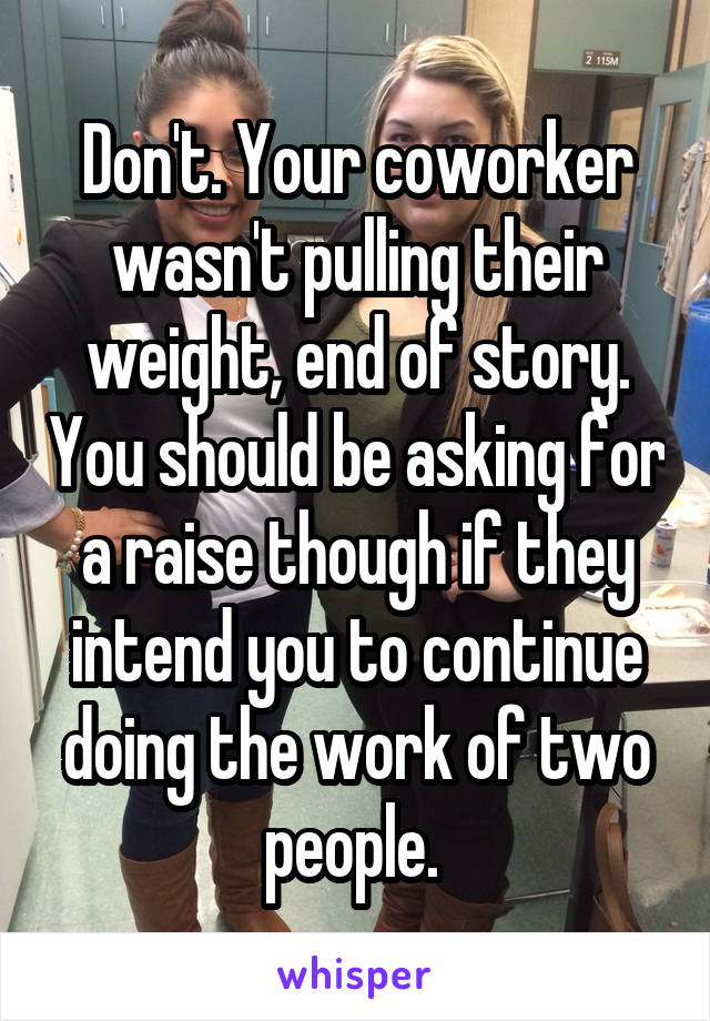 Don't. Your coworker wasn't pulling their weight, end of story. You should be asking for a raise though if they intend you to continue doing the work of two people. 