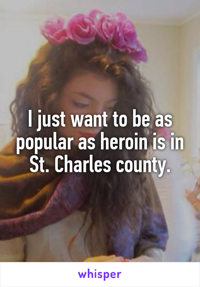 I just want to be as popular as heroin is in St. Charles county.