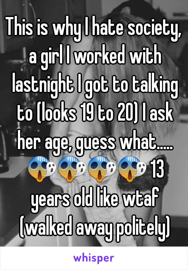 This is why I hate society, a girl I worked with lastnight I got to talking to (looks 19 to 20) I ask her age, guess what..... 😱😱😱😱 13 years old like wtaf (walked away politely)