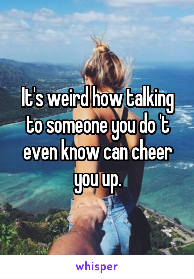 It's weird how talking to someone you do 't even know can cheer you up.