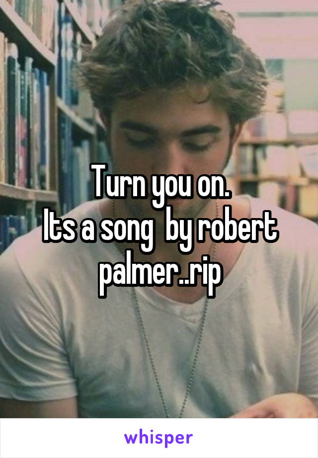 Turn you on.
Its a song  by robert palmer..rip