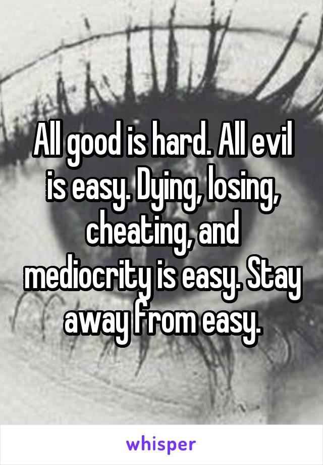 All good is hard. All evil is easy. Dying, losing, cheating, and mediocrity is easy. Stay away from easy.