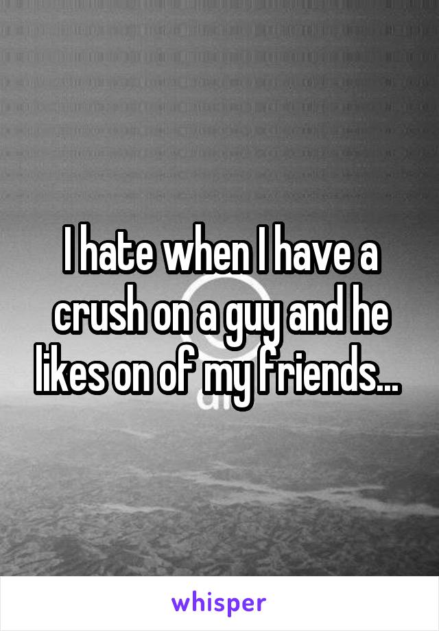 I hate when I have a crush on a guy and he likes on of my friends... 