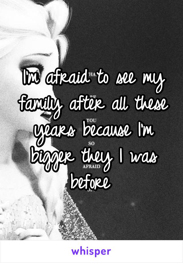 I'm afraid to see my family after all these years because I'm bigger they I was before 