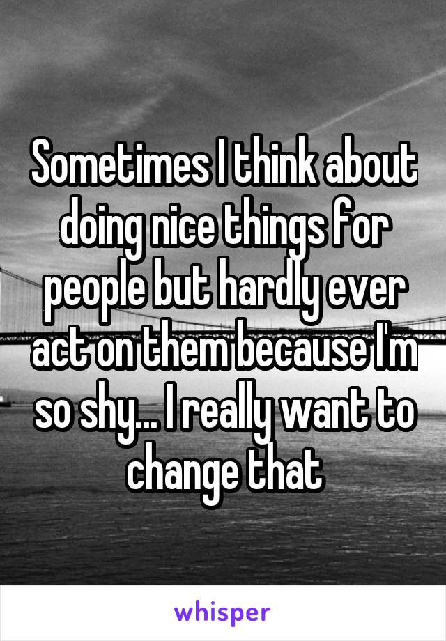 Sometimes I think about doing nice things for people but hardly ever act on them because I'm so shy... I really want to change that