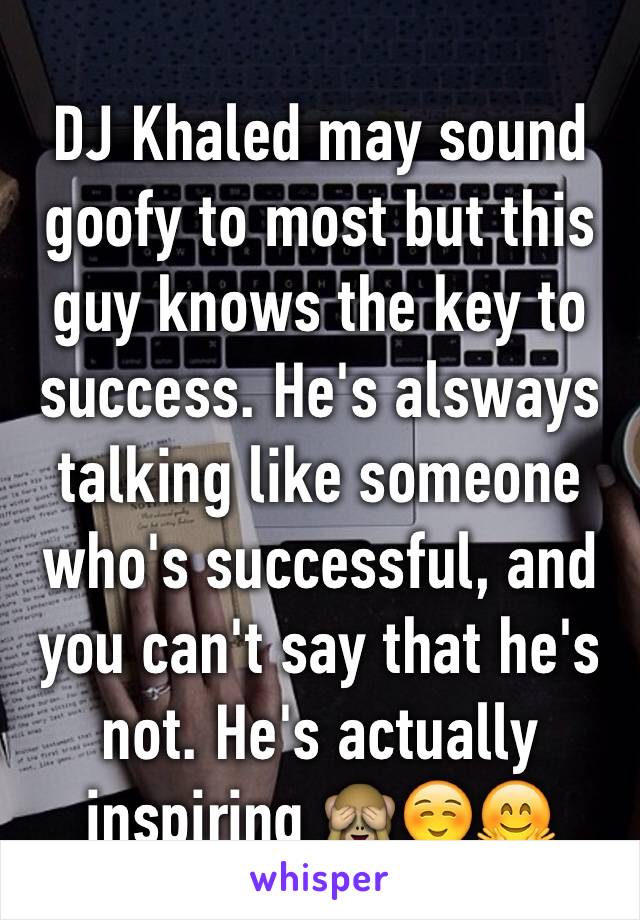 DJ Khaled may sound goofy to most but this guy knows the key to success. He's alsways talking like someone who's successful, and you can't say that he's not. He's actually inspiring 🙈☺️🤗