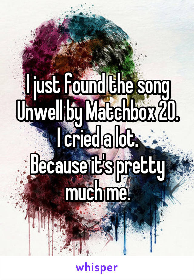 I just found the song Unwell by Matchbox 20.
I cried a lot.
Because it's pretty much me.