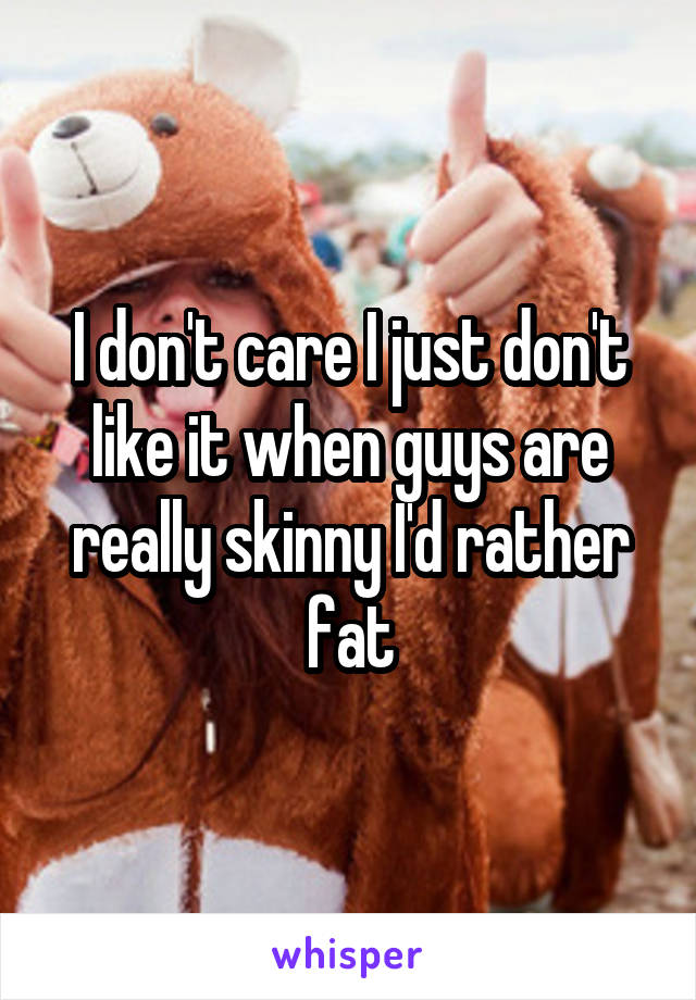 I don't care I just don't like it when guys are really skinny I'd rather fat