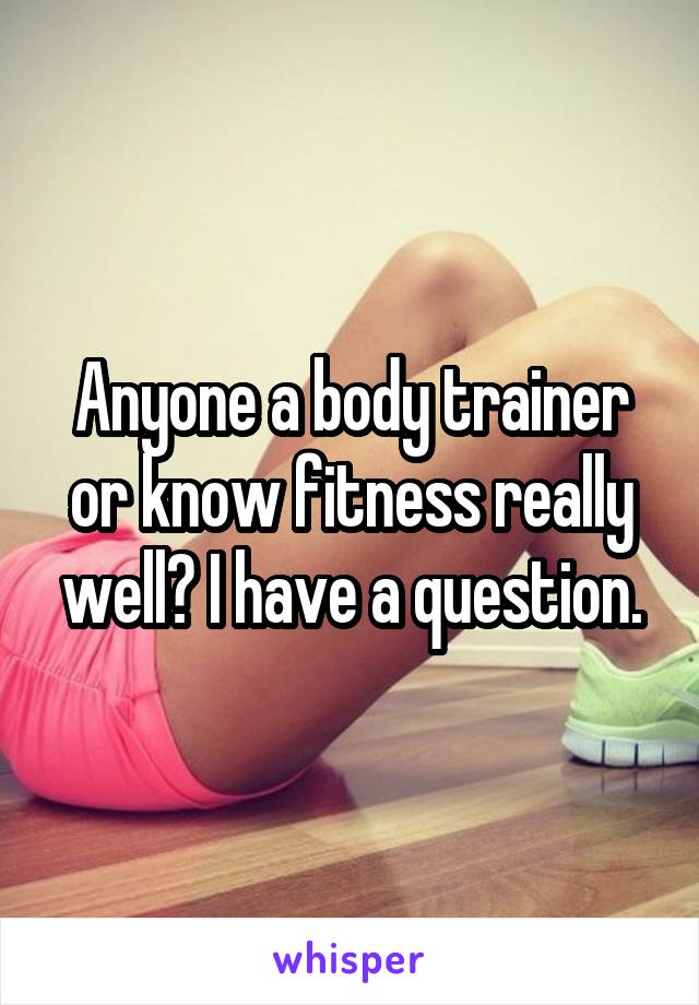 Anyone a body trainer or know fitness really well? I have a question.