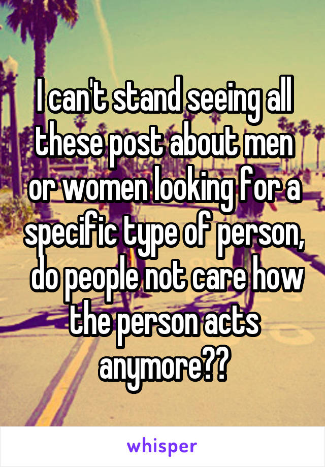 I can't stand seeing all these post about men or women looking for a specific type of person,  do people not care how the person acts anymore??