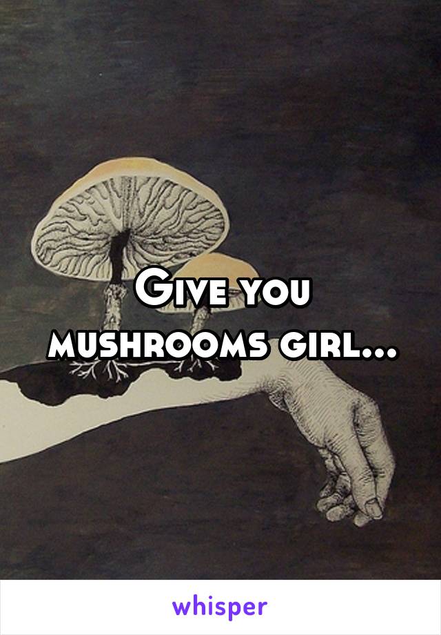 Give you mushrooms girl...