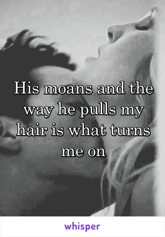 His moans and the way he pulls my hair is what turns me on