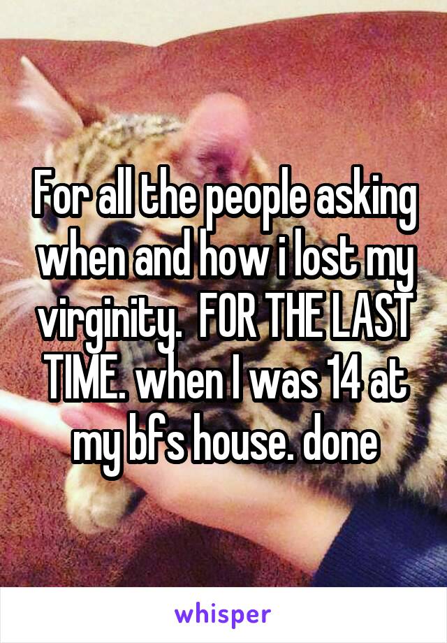 For all the people asking when and how i lost my virginity.  FOR THE LAST TIME. when I was 14 at my bfs house. done