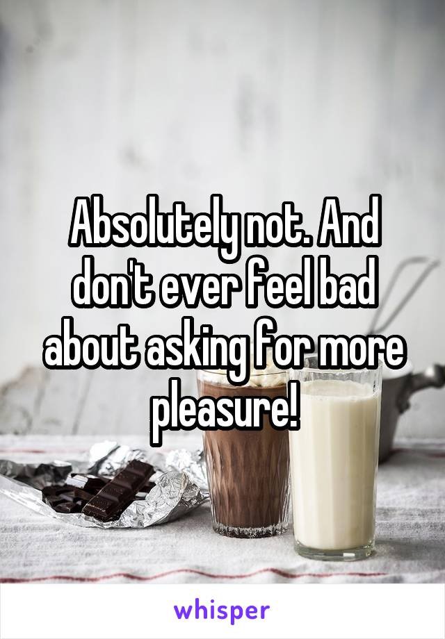 Absolutely not. And don't ever feel bad about asking for more pleasure!