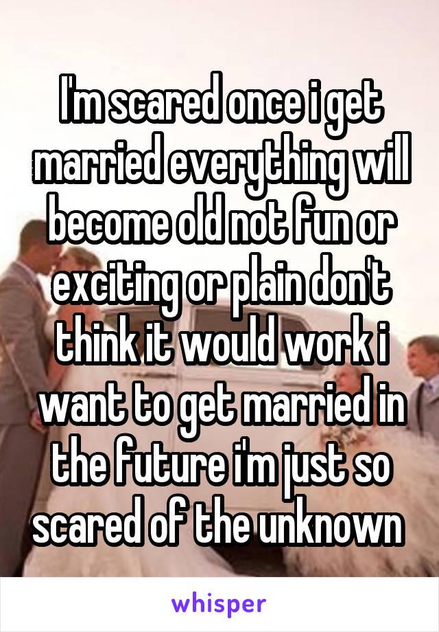 I'm scared once i get married everything will become old not fun or exciting or plain don't think it would work i want to get married in the future i'm just so scared of the unknown 