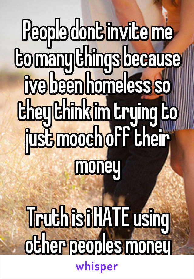 People dont invite me to many things because ive been homeless so they think im trying to just mooch off their money

Truth is i HATE using other peoples money