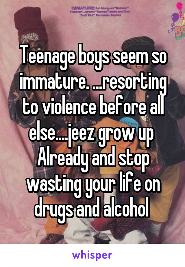 Teenage boys seem so immature. ...resorting to violence before all else....jeez grow up 
Already and stop wasting your life on drugs and alcohol 