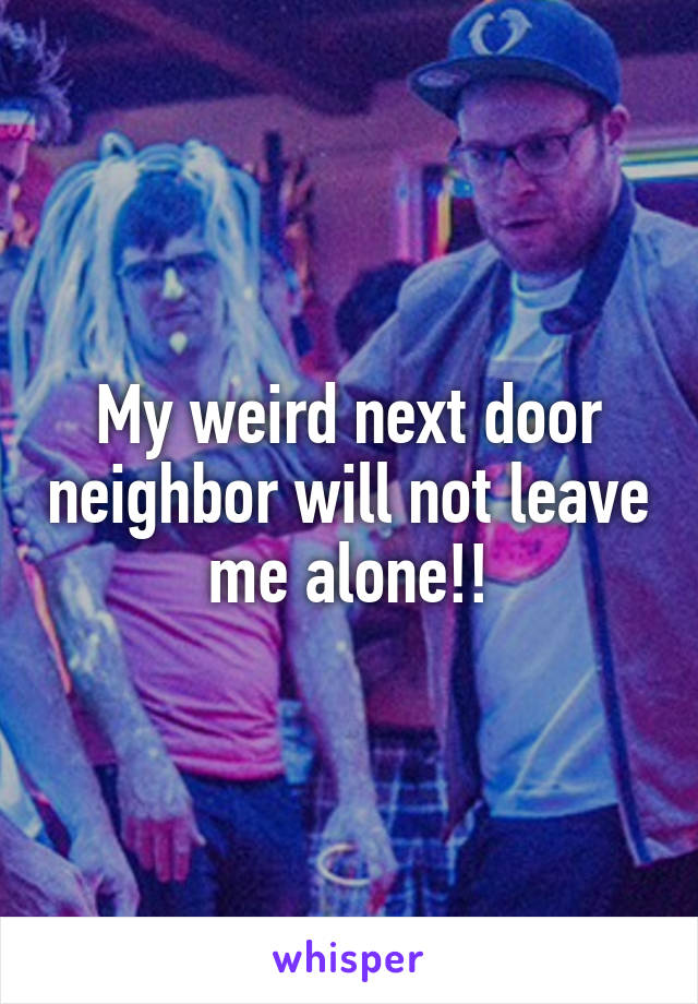 My weird next door neighbor will not leave me alone!!