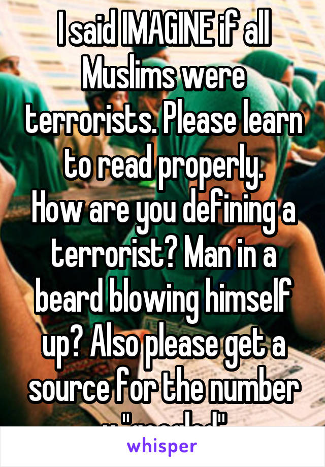 I said IMAGINE if all Muslims were terrorists. Please learn to read properly.
How are you defining a terrorist? Man in a beard blowing himself up? Also please get a source for the number u "googled"