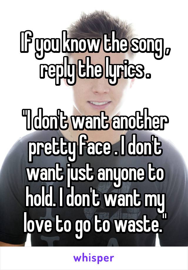 If you know the song , reply the lyrics .

"I don't want another pretty face . I don't want just anyone to hold. I don't want my love to go to waste."