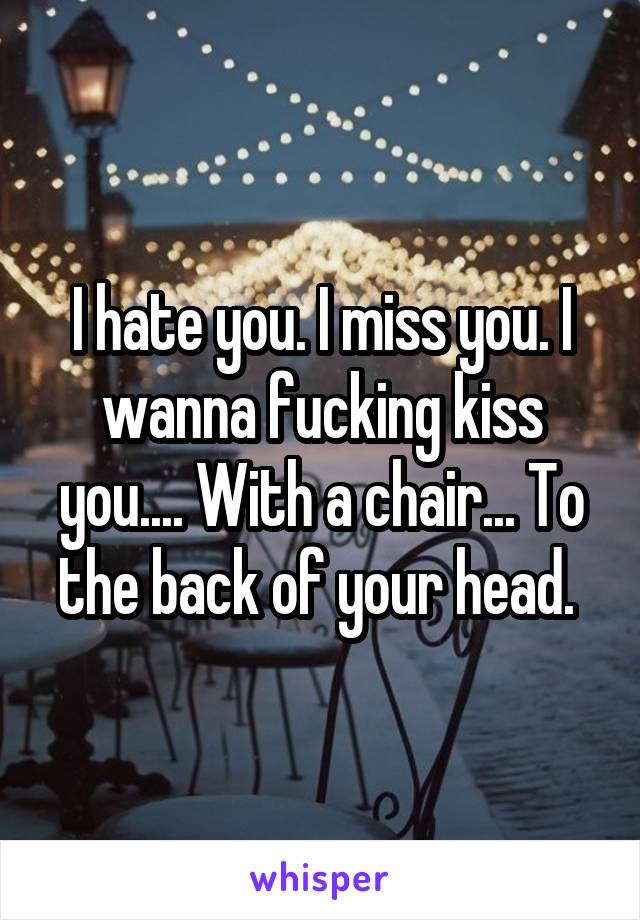 I hate you. I miss you. I wanna fucking kiss you.... With a chair... To the back of your head. 