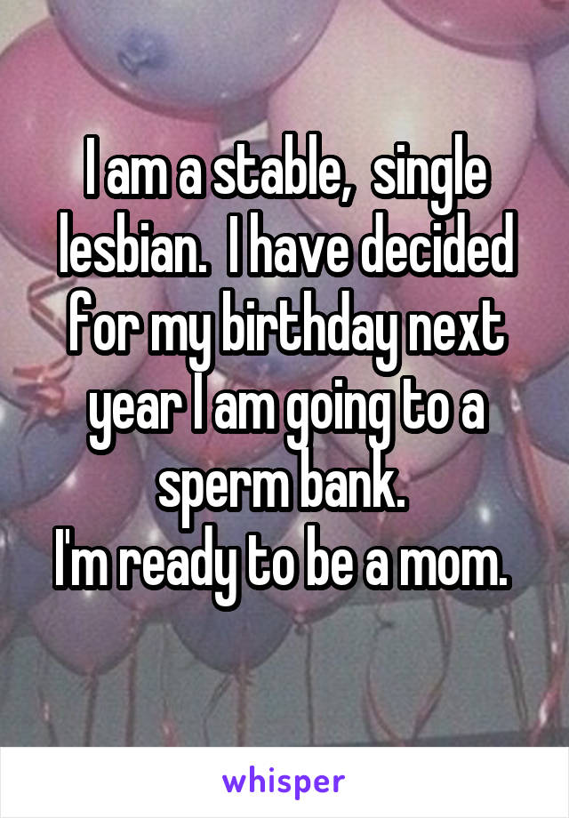 I am a stable,  single lesbian.  I have decided for my birthday next year I am going to a sperm bank. 
I'm ready to be a mom.  