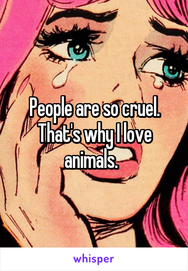 People are so cruel. That's why I love animals.  