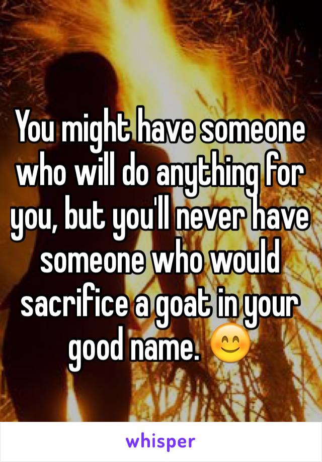 You might have someone who will do anything for you, but you'll never have someone who would sacrifice a goat in your good name. 😊